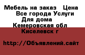 Мебель на заказ › Цена ­ 0 - Все города Услуги » Для дома   . Кемеровская обл.,Киселевск г.